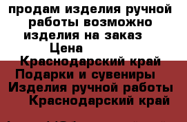 продам изделия ручной работы возможно изделия на заказ  › Цена ­ 2 000 - Краснодарский край Подарки и сувениры » Изделия ручной работы   . Краснодарский край